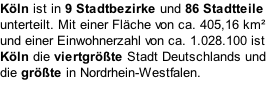 Köln ist in 9 Stadtbezirke und 86 Stadtteile unterteilt. Mit einer Fläche von ca. 405,16 km² und einer Einwohnerzahl von ca. 1.028.100 ist Köln die viertgrößte Stadt Deutschlands und die größte in Nordrhein-Westfalen.