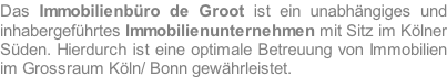 Das Immobilienbüro de Groot ist ein unabhängiges und inhabergeführtes Immobilienunternehmen mit Sitz im Kölner Süden. Hierdurch ist eine optimale Betreuung von Immobilien im Grossraum Köln/ Bonn gewährleistet.