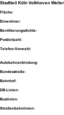 Stadtteil Köln Volkhoven Weiler  Fläche:  Einwohner:  Bevölkerungsdichte:  Postleitzahl:  Telefon-Vorwahl:   Autobahnanbindung:  Bundesstraße:  Bahnhof:  DB-Linien:  Buslinien:  Straßenbahnlinien: