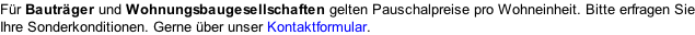 Für Bauträger und Wohnungsbaugesellschaften gelten Pauschalpreise pro Wohneinheit. Bitte erfragen Sie Ihre Sonderkonditionen. Gerne über unser Kontaktformular.