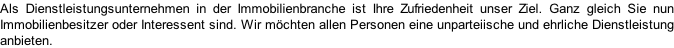 Als Dienstleistungsunternehmen in der Immobilienbranche ist Ihre Zufriedenheit unser Ziel. Ganz gleich Sie nun Immobilienbesitzer oder Interessent sind. Wir möchten allen Personen eine unparteiische und ehrliche Dienstleistung anbieten.