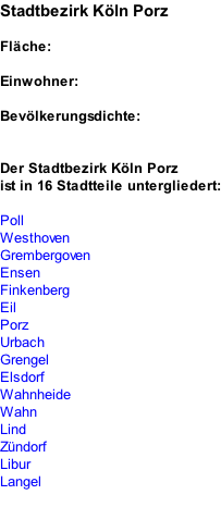 Stadtbezirk Köln Porz  Fläche:  Einwohner:  Bevölkerungsdichte:   Der Stadtbezirk Köln Porz ist in 16 Stadtteile untergliedert:  Poll Westhoven Grembergoven Ensen Finkenberg Eil Porz Urbach Grengel Elsdorf Wahnheide Wahn Lind Zündorf Libur Langel