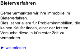 Bieterverfahren  Gerne vermarkten wir Ihre Immobilie im Bieterverfahren. Dies ist vor allem für Problemimmobilien, die keinen Käufer finden, einer der letzten Versuche diese in kürzester Zeit zu vermarkten.  ► weiterlesen