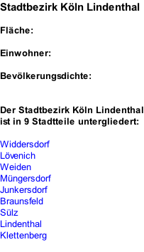 Stadtbezirk Köln Lindenthal  Fläche:  Einwohner:  Bevölkerungsdichte:   Der Stadtbezirk Köln Lindenthal ist in 9 Stadtteile untergliedert:  Widdersdorf Lövenich Weiden Müngersdorf Junkersdorf Braunsfeld Sülz Lindenthal Klettenberg