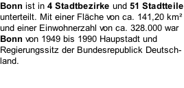 Bonn ist in 4 Stadtbezirke und 51 Stadtteile unterteilt. Mit einer Fläche von ca. 141,20 km² und einer Einwohnerzahl von ca. 328.000 war Bonn von 1949 bis 1990 Haupstadt und Regierungssitz der Bundesrepublick Deutsch- land.