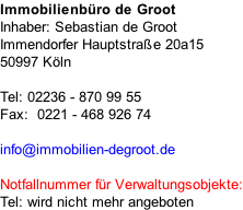 Immobilienbüro de Groot Inhaber: Sebastian de Groot Immendorfer Hauptstraße 20a15 50997 Köln  Tel: 02236 - 870 99 55 Fax:  0221 - 468 926 74  info@immobilien-degroot.de  Notfallnummer für Verwaltungsobjekte: Tel: wird nicht mehr angeboten