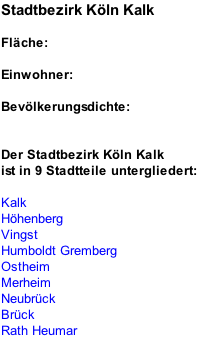 Stadtbezirk Köln Kalk  Fläche:  Einwohner:  Bevölkerungsdichte:   Der Stadtbezirk Köln Kalk ist in 9 Stadtteile untergliedert:  Kalk Höhenberg Vingst Humboldt Gremberg Ostheim Merheim Neubrück Brück Rath Heumar