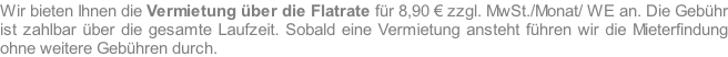 Wir bieten Ihnen die Vermietung über die Flatrate für 8,90 € zzgl. MwSt./Monat/ WE an. Die Gebühr ist zahlbar über die gesamte Laufzeit. Sobald eine Vermietung ansteht führen wir die Mieterfindung ohne weitere Gebühren durch.